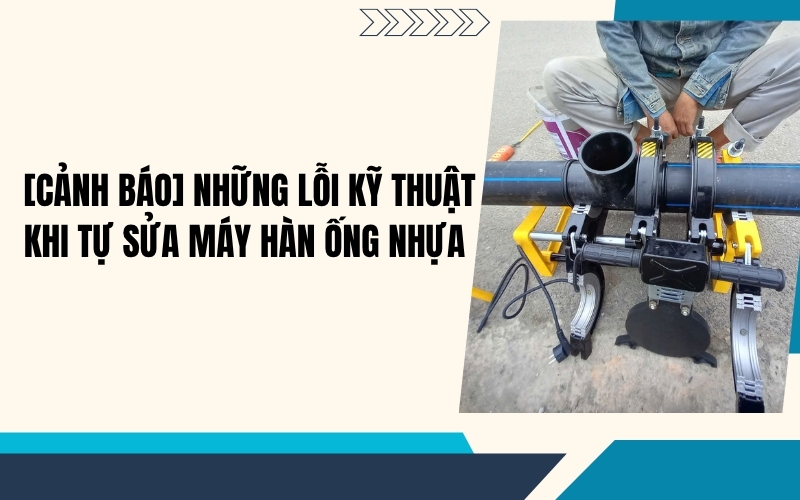 [Cảnh báo] Những lỗi kỹ thuật khi tự sửa máy hàn ống nhựa