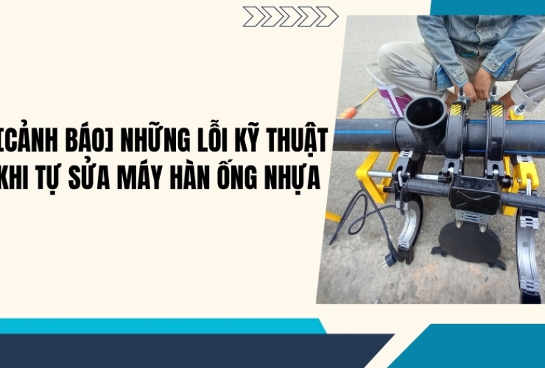 [Cảnh báo] Những lỗi kỹ thuật khi tự sửa máy hàn ống nhựa