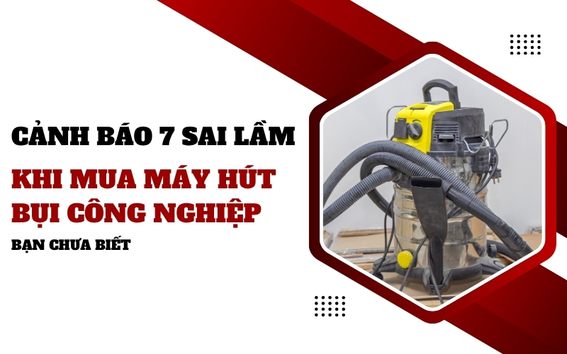 Cảnh báo 7 sai lầm khi mua máy hút bụi công nghiệp - Bạn chưa biết